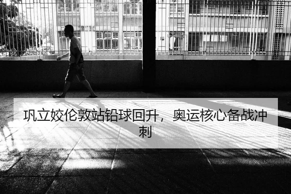 巩立姣伦敦站铅球回升，奥运核心备战冲刺