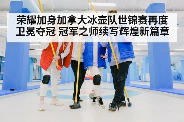 荣耀加身加拿大冰壶队世锦赛再度卫冕夺冠 冠军之师续写辉煌新篇章
