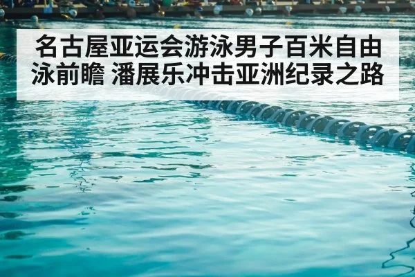 名古屋亚运会游泳男子百米自由泳前瞻 潘展乐冲击亚洲纪录之路